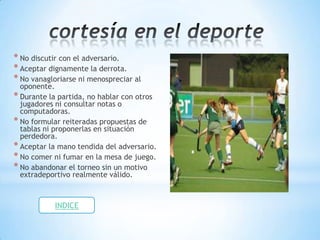 * No discutir con el adversario.
* Aceptar dignamente la derrota.
* No vanagloriarse ni menospreciar al
  oponente.
* Durante la partida, no hablar con otros
  jugadores ni consultar notas o
  computadoras.
* No formular reiteradas propuestas de
  tablas ni proponerlas en situación
  perdedora.
* Aceptar la mano tendida del adversario.
* No comer ni fumar en la mesa de juego.
* No abandonar el torneo sin un motivo
  extradeportivo realmente válido.



            INDICE
 