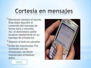 * Mencionar siempre el asunto.
 Éste debe describir el
 contenido del mensaje de
 forma clara y concreta.
 Así, el destinatario podrá
 localizar rápidamente en su
 bandeja de entrada los
* Separar el texto en párrafos
* Evitar las mayúsculas. Por
 contraste con las
 minúsculas, las letras
 mayúsculas simbolizan
 gritos.
        INDICE
 