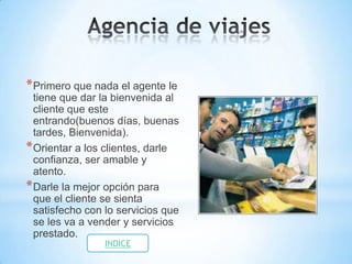 * Primero que nada el agente le
  tiene que dar la bienvenida al
  cliente que este
  entrando(buenos días, buenas
  tardes, Bienvenida).
* Orientar a los clientes, darle
  confianza, ser amable y
  atento.
* Darle la mejor opción para
  que el cliente se sienta
  satisfecho con lo servicios que
  se les va a vender y servicios
  prestado.
                INDICE
 