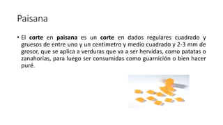 Paisana
• El corte en paisana es un corte en dados regulares cuadrado y
gruesos de entre uno y un centímetro y medio cuadrado y 2-3 mm de
grosor, que se aplica a verduras que va a ser hervidas, como patatas o
zanahorias, para luego ser consumidas como guarnición o bien hacer
puré.
 