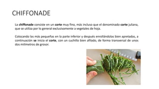 CHIFFONADE
La chiffonade consiste en un corte muy fino, más incluso que el denominado corte juliana,
que se utiliza por lo general exclusivamente a vegetales de hoja.
Colocando las más pequeñas en la parte inferior y después enrollándolas bien apretadas, a
continuación se inicia el corte, con un cuchillo bien afilado, de forma transversal de unos
dos milímetros de grosor.
 