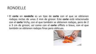 RONDELLE
• El corte en rondelle es un tipo de corte con el que se obtienen
rodajas rectas de unos 2 mm de grosor. Este corte está relacionado
con el corte Vichy, con el que también se obtienen rodajas, pero de 2
o 3 cm de grosor; así como con el corte sifflets o biaus, con el que
también se obtienen rodajas finas pero oblicuas.
 