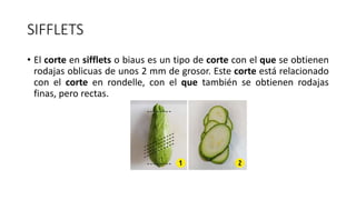 SIFFLETS
• El corte en sifflets o biaus es un tipo de corte con el que se obtienen
rodajas oblicuas de unos 2 mm de grosor. Este corte está relacionado
con el corte en rondelle, con el que también se obtienen rodajas
finas, pero rectas.
 