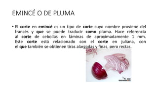 EMINCÉ O DE PLUMA
• El corte en emincé es un tipo de corte cuyo nombre proviene del
francés y que se puede traducir como pluma. Hace referencia
al corte de cebollas en láminas de aproximadamente 1 mm.
Este corte está relacionado con el corte en juliana, con
el que también se obtienen tiras alargadas y finas, pero rectas.
 