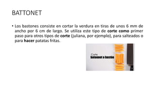BATTONET
• Los bastones consiste en cortar la verdura en tiras de unos 6 mm de
ancho por 6 cm de largo. Se utiliza este tipo de corte como primer
paso para otros tipos de corte (juliana, por ejemplo), para salteados o
para hacer patatas fritas.
 