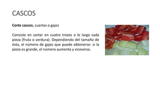 CASCOS
Corte cascos, cuartos o gajos
Consiste en cortar en cuatro trozos a lo largo cada
pieza (fruta o verdura). Dependiendo del tamaño de
ésta, el número de gajos que puede obtenerse: si la
pieza es grande, el número aumenta y viceversa.
 