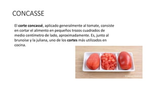 CONCASSE
El corte concassé, aplicado generalmente al tomate, consiste
en cortar el alimento en pequeños trozos cuadrados de
medio centímetro de lado, aproximadamente. Es, junto al
brunoise y la juliana, uno de los cortes más utilizados en
cocina.
 