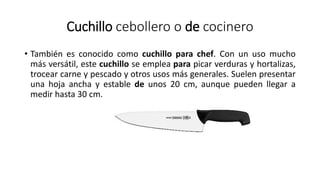 Cuchillo cebollero o de cocinero
• También es conocido como cuchillo para chef. Con un uso mucho
más versátil, este cuchillo se emplea para picar verduras y hortalizas,
trocear carne y pescado y otros usos más generales. Suelen presentar
una hoja ancha y estable de unos 20 cm, aunque pueden llegar a
medir hasta 30 cm.
 