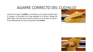 AGARRE CORRECTO DEL CUCHILLO
La forma de coger el cuchillo es muy básica, con el puño cerrado sobre
el mango y el principio de la hoja apoyada en la primer falange del
dedo índice. De esta forma hacemos fuerza con la muñeca al cortar a
la vez defendiendo con fuerza la posición del cuchillo.
 