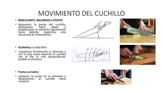 MOVIMIENTO DEL CUCHILLO
• BASCULANTE, BALANCEO o PIVOTE
• Apoyamos la punta del cuchillo,
empujamos hacia abajo y
desplazamos el alimento ligeramente
hacia delante, repetimos esta
secuencia de movimientos
• Guillotina o caída libre.
• Sujetamos firmemente el alimento y
con la otra mano bajamos el cuchillo
con el filo lo mas perpendicular
posible al alimento
• Punta y arrastre.
• clavamos la punta en el alimento y
desplazamos el cuchillo hacia
nosotros
 