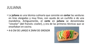 JULIANA
• La juliana es una técnica culinaria que consiste en cortar las verduras
en tiras alargadas y muy finas, con ayuda de un cuchillo o de una
mandolina. Antiguamente, el corte en juliana se denominaba
"cincelar" (del francés: ciseler), y era de las primeras técnicas que se
enseñaban en cocina.
• 4-6 CM DE LARGO X 2MM DE GROSOR
 