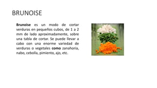 BRUNOISE
Brunoise es un modo de cortar
verduras en pequeños cubos, de 1 a 2
mm de lado aproximadamente, sobre
una tabla de cortar. Se puede llevar a
cabo con una enorme variedad de
verduras o vegetales como zanahoria,
nabo, cebolla, pimiento, ajo, etc.
 