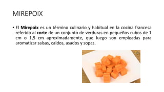 MIREPOIX
• El Mirepoix es un término culinario y habitual en la cocina francesa
referido al corte de un conjunto de verduras en pequeños cubos de 1
cm o 1,5 cm aproximadamente, que luego son empleadas para
aromatizar salsas, caldos, asados y sopas.
 