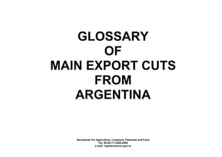 GLOSSARY
       OF
MAIN EXPORT CUTS
      FROM
   ARGENTINA


   Secretariat For Agriculture, Livestock, Fisheries and Food
                    Tel: 00-54-11-4349-2292
                  e-mail: mpelle@mecon.gov.ar
 