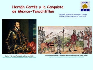 Hernán Cortés y la Conquista
de México-Tenochtitlan
Integró: Humberto Domínguez Chávez
UNAM CCH Azcapotzalco, junio 2019
Encuentro de Hernán Cortés con Moctezuma Códice de Diego Durán
http://www7.uc.cl/sw_educ/historia/conquista/parte2/html/if212.html
Carlos V de Juan Pantoja de la Cruz (ca. 1605)
https://commons.wikimedia.org/wiki/File:Emperor_charles_v.png
 