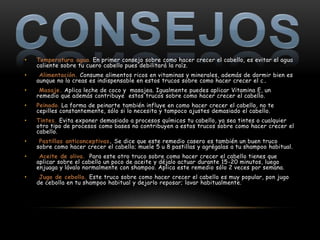 •   Temperatura agua. En primer consejo sobre como hacer crecer el cabello, es evitar el agua
    caliente sobre tu cuero cabello pues debilitará la raíz.
•    Alimentación. Consume alimentos ricos en vitaminas y minerales, además de dormir bien es
    aunque no lo creas es indispensable en estos trucos sobre como hacer crecer el c .
•    Masaje. Aplica leche de coco y masajea. Igualmente puedes aplicar Vitamina E, un
    remedio que además contribuye estos trucos sobre como hacer crecer el cabello.
•   Peinado. La forma de peinarte también influye en como hacer crecer el cabello, no te
    cepilles constantemente, sólo si lo necesita y tampoco ajustes demasiado el cabello.
•   Tintes. Evita exponer demasiado a procesos químicos tu cabello, ya sea tintes o cualquier
    otro tipo de procesos como bases no contribuyen a estos trucos sobre como hacer crecer el
    cabello.
•    Pastillas anticonceptivas. Se dice que este remedio casero es también un buen truco
    sobre como hacer crecer el cabello; muele 5 u 8 pastillas y agrégalas a tu shampoo habitual.
•    Aceite de oliva. Para este otro truco sobre como hacer crecer el cabello tienes que
    aplicar sobre el cabello un poco de aceite y déjalo actuar durante 15-20 minutos, luego
    enjuaga y lávalo normalmente con shampoo. Aplica este remedio sólo 2 veces por semana.
•    Jugo de cebolla. Este truco sobre como hacer crecer el cabello es muy popular, pon jugo
    de cebolla en tu shampoo habitual y dejarlo reposar; lavar habitualmente.
 