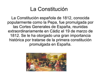 La Constitución
  La Constitución española de 1812, conocida
popularmente como la Pepa, fue promulgada por
   las Cortes Generales de España, reunidas
extraordinariamente en Cádiz el 19 de marzo de
 1812. Se le ha otorgado una gran importancia
 histórica por tratarse de la primera constitución
             promulgada en España.
 