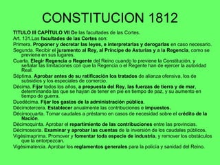CONSTITUCION 1812 TITULO III CAPÍTULO VII D e las facultades de las Cortes. Art. 131.Las  facultades de las Cortes  son: Primera.  Proponer y decretar las leyes, e interpretarlas y derogarlas  en caso necesario. Segunda. Recibir el  juramento al Rey, al Príncipe de Asturias y a la Regencia , como se previene en sus lugares. Cuarta.  Elegir Regencia o Regente  del Reino cuando lo previene la Constitución, y señalar las limitaciones con que la Regencia o el Regente han de ejercer la autoridad Real. Séptima.  Aprobar antes de su ratificación los tratados  de alianza ofensiva, los de subsidios y los especiales de comercio. Décima.  Fijar  todos los años,  a propuesta del Rey ,  las fuerzas de tierra y de mar , determinando las que se hayan de tener en pie en tiempo de paz, y su aumento en tiempo de guerra. Duodécima.  Fijar los gastos de la administración pública . Décimotercera.  Establecer  anualmente las contribuciones e  impuestos. Décimocuarta. Tomar caudales a préstamo en casos de necesidad sobre el  crédito de la Nación . Décimoquinta. Aprobar el  repartimiento de las contribuciones  entre las provincias. Décimosexta.  Examinar y aprobar las cuentas  de la inversión de los caudales públicos. Vigésimaprima. Promover y  fomentar toda especie de industria , y remover los obstáculos que la entorpezcan. Vigésimatercia. Aprobar los  reglamentos generales  para la policía y sanidad del Reino. 