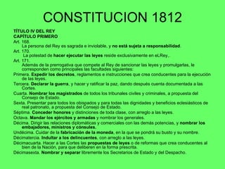 CONSTITUCION 1812 TÍTULO IV DEL REY CAPÍTULO PRIMERO Art. 168.  La persona del Rey es sagrada e inviolable, y  no está sujeta a responsabilidad . Art. 170.   La potestad de  hacer ejecutar las leyes  reside exclusivamente en eLRey,. Art. 171.  Además de la prerrogativa que compete al Rey de sancionar las leyes y promulgarlas, le corresponden como principales las facultades siguientes: Primera.  Expedir los decretos , reglamentos e instrucciones que crea conducentes para la ejecución de las leyes. Tercera.  Declarar la guerra , y hacer y ratificar la paz, dando después cuenta documentada a las Cortes. Cuarta.  Nombrar los magistrados  de todos los tribunales civiles y criminales, a propuesta del Consejo de Estado. Sexta. Presentar para todos los obispados y para todas las dignidades y beneficios eclesiásticos de real patronato, a propuesta del Consejo de Estado. Séptima.  Conceder honores  y distinciones de toda clase, con arreglo a las leyes. Octava.  Mandar los ejércitos y armadas  y nombrar los generales. Décima. Dirigir las relaciones diplomáticas y comerciales con las demás potencias, y  nombrar los embajadores, ministros y cónsules. Undécima. Cuidar de la  fabricación de la moneda , en la que se pondrá su busto y su nombre. Décimatercia.  Indultar a los delincuentes , con arreglo a las leyes. Décimacuarta. Hacer a las Cortes las  propuestas de leyes  o de reformas que crea conducentes al bien de la Nación, para que deliberen en la forma prescrita. Décimasexta.  Nombrar y separar  libremente los Secretarios de Estado y del Despacho.  