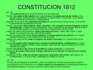 CONSTITUCION 1812 Art. 172.  Las  restricciones  de la autoridad del Rey son las siguientes: Primera.  No puede el Rey impedir , bajo ningún pretexto,  la celebración de las Cortes  en las épocas y casos señalados por la Constitución, ni suspenderlas ni disolverlas, ni en manera alguna embarazar sus sesiones y deliberaciones.  Segunda. No puede el Rey  ausentarse del Reino  sin consentimiento de las Cortes, y si lo hiciere, se entiende que ha abdicado la Corona. Tercera. No puede el  Rey enajenar, ceder, renunciar, o en cualquiera manera traspasar a otro la autoridad real , ni alguna de sus prerrogativas. Si por cualquiera causa quisiere abdicar el trono en el inmediato sucesor, no lo podrá hacer sin el consentimiento de las Cortes. Cuarta. No puede el Rey enajenar,  ceder o permutar provincia , ciudad, villa o lugar, ni parte alguna, por pequeña que sea, del territorio español. Quinta. No puede el Rey hacer  alianza ofensiva, ni tratado especial de comercio  con ninguna potencia extranjera, sin el consentimiento de las Cortes. Séptima. No puede el Rey  ceder ni enajenar los bienes nacionales  sin consentimiento de las Cortes. Octava.  No puede el Rey imponer por sí, directa ni indirectamente, contribuciones , ni hacer pedidos bajo cualquier nombre o para cualquier objeto que sea, sino que siempre los han de decretar las Cortes. Décima.  No puede el Rey tomar la propiedad de ningún particular  ni corporación,  Undécima.  No puede el Rey privar a ningún individuo de su libertad, ni imponerle por sí pena alguna .. Duodécima. El Rey,  antes de contraer matrimonio, dará parte a las Cortes , para obtener su consentimiento, y si no lo hiciere, entiéndese que abdica la Corona. Art. 174.  El Reino de las Españas es indivisible, y sólo se sucederá en el trono perpetuamente desde la promulgación de la Constitución por el  orden regular de primogenitura  y representación entre los descendientes legítimos, varones y hembras, de las líneas que se expresarán  