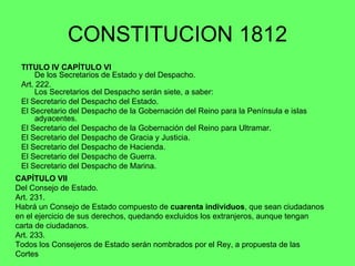 CONSTITUCION 1812 TITULO IV CAPÍTULO VI De los Secretarios de Estado y del Despacho. Art. 222.  Los Secretarios del Despacho serán siete, a saber: El Secretario del Despacho del Estado. El Secretario del Despacho de la Gobernación del Reino para la Península e islas adyacentes. El Secretario del Despacho de la Gobernación del Reino para Ultramar. El Secretario del Despacho de Gracia y Justicia. El Secretario del Despacho de Hacienda. El Secretario del Despacho de Guerra. El Secretario del Despacho de Marina. CAPÍTULO VII Del Consejo de Estado. Art. 231.  Habrá un Consejo de Estado compuesto de  cuarenta individuos , que sean ciudadanos en el ejercicio de sus derechos, quedando excluidos los extranjeros, aunque tengan carta de ciudadanos. Art. 233.  Todos los Consejeros de Estado serán nombrados por el Rey, a propuesta de las Cortes   