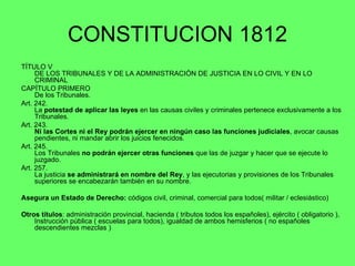 CONSTITUCION 1812 TÍTULO V DE LOS TRIBUNALES Y DE LA ADMINISTRACIÓN DE JUSTICIA EN LO CIVIL Y EN LO CRIMINAL  CAPÍTULO PRIMERO De los Tribunales. Art. 242.  La  potestad de aplicar las leyes  en las causas civiles y criminales pertenece exclusivamente a los Tribunales. Art. 243.  Ni las Cortes ni el Rey podrán ejercer en ningún caso las funciones judiciales , avocar causas pendientes, ni mandar abrir los juicios fenecidos. Art. 245.  Los Tribunales  no podrán ejercer otras funciones  que las de juzgar y hacer que se ejecute lo juzgado.  Art. 257.  La justicia  se administrará en nombre del Rey , y las ejecutorias y provisiones de los Tribunales superiores se encabezarán también en su nombre. Asegura un Estado de Derecho:  códigos civil, criminal, comercial para todos( militar / eclesiástico) Otros títulos : administración provincial, hacienda ( tributos todos los españoles), ejército ( obligatorio ), Instrucción pública ( escuelas para todos), igualdad de ambos hemisferios ( no españoles descendientes mezclas ) 