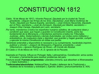 CONSTITUCION 1812 Cádiz, 18 de Marzo de 1812.--Vicente Pascual, Diputado por la ciudad de Teruel, presidente.--(Siguen las firmas de los Sres. Diputados)--José María Gutiérrez de Terán, Diputado por Nueva España, secretario.—José Antonio Navarrete, Diputado por el Perú, secretario.—José de Zorraquin, Diputado por Madrid, secretario.—Joaquín Díaz Caneja, Diputado por León, secretario.”  Por tanto, mandamos a todos los españoles nuestros súbditos, de cualquiera clase y condición que sean, que hayan y guarden la Constitución inserta, como ley fundamental de la Monarquía, y mandamos asimismo a todos los Tribunales, Justicias, Jefes, Gobernadores y demás Autoridades, así civiles como militares y eclesiásticos, de cualquiera clase y dignidad, que guarden y hagan guardar, cumplir y ejecutar la misma Constitución en todas sus partes. Tendréislo entendido y dispondréis lo necesario a su cumplimiento, haciéndolo imprimir, publicar y circular.—Joaquín de Mosquera y Figueroa, presidente.—Juan Villavicencio.—Ignacio Rodríguez de Rivas.—El Conde del Abisbal. En Cádiz a 19 de Marzo de 1812.—A. D. Ignacio de la Pezuela. Inspirada en Francia. Influye en Portugal, Italia, Latinoamérica. Constitución: arma contra el invasor y herramienta para resolver problemas del país: Fractura social:  Fuerzas progresistas : Liberales (minoría, que absorben a Afrancesados y viejos ilustrados ) Tradicionales/absolutistas : Nobleza/Clero; Pueblo ( defensor de lo Tradicional y receloso de lo novedoso y extranjero ); Ejército: árbitro ( pronunciamientos S. XIX) 