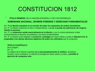 CONSTITUCION 1812 TÍTULO PRIMERO : DE LA NACIÓN ESPAÑOLA Y DE LOS ESPAÑOLES   SOBERANÍA NACIONAL, DIVISIÓN PODERES Y DERECHOS FUNDAMENTALES Art.  1º.La Nación española es la reunión de todos los españoles de ambos hemisferios . Art. 2º. La Nación española es libre e independiente, y  no es ni puede ser patrimonio de ninguna familia ni persona . Art. 3º. La  soberanía reside esencialmente en la Nación , y por lo mismo pertenece a ésta exclusivamente el derecho de establecer sus leyes fundamentales. Art. 4º. La Nación está obligada a  conservar y proteger  por leyes sabias y justas la  libertad civil, la propiedad y los demás derechos legítimos de todos los individuos  que la componen. TÍTULO II CAPÍTULO II   De la religión. Art. 12.  La religión de la Nación española  es y será perpetuamente la católica , apostólica, romana, única verdadera. La Nación la protege por leyes sabias y justas, y  prohíbe el ejercicio de cualquiera otra .  