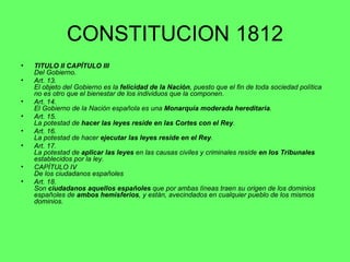 CONSTITUCION 1812 TITULO II CAPÍTULO III   Del Gobierno. Art. 13.  El objeto del Gobierno es la  felicidad de la Nación , puesto que el fin de toda sociedad política no es otro que el bienestar de los individuos que la componen. Art. 14.  El Gobierno de la Nación española es una  Monarquía moderada hereditaria . Art. 15.  La potestad de  hacer las leyes reside en las Cortes con el Rey . Art. 16.  La potestad de hacer  ejecutar las leyes reside en el Rey . Art. 17.  La potestad de  aplicar las leyes  en las causas civiles y criminales reside  en los Tribunales  establecidos por la ley. CAPÍTULO IV  De los ciudadanos españoles Art. 18.  Son  ciudadanos aquellos españoles  que por ambas líneas traen su origen de los dominios españoles de  ambos hemisferios , y están, avecindados en cualquier pueblo de los mismos dominios. 