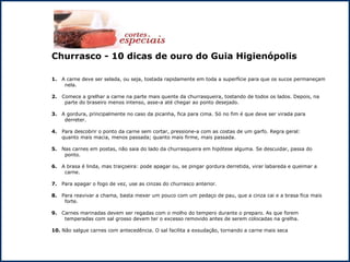 Churrasco - 10 dicas de ouro do Guia Higienópolis 1.  A carne deve ser selada, ou seja, tostada rapidamente em toda a superfície para que os sucos permaneçam nela. 2.   Comece a grelhar a carne na parte mais quente da churrasqueira, tostando de todos os lados. Depois, na parte do braseiro menos intenso, asse-a até chegar ao ponto desejado. 3.  A gordura, principalmente no caso da picanha, fica para cima. Só no fim é que deve ser virada para derreter. 4.   Para descobrir o ponto da carne sem cortar, pressione-a com as costas de um garfo. Regra geral:  quanto mais macia, menos passada; quanto mais firme, mais passada. 5.  Nas carnes em postas, não saia do lado da churrasqueira em hipótese alguma. Se descuidar, passa do ponto. 6.  A brasa é linda, mas traiçoeira: pode apagar ou, se pingar gordura derretida, virar labareda e queimar a carne. 7.  Para apagar o fogo de vez, use as cinzas do churrasco anterior. 8.  Para reavivar a chama, basta mexer um pouco com um pedaço de pau, que a cinza cai e a brasa fica mais forte. 9.  Carnes marinadas devem ser regadas com o molho do tempero durante o preparo. As que forem temperadas com sal grosso devem ter o excesso removido antes de serem colocadas na grelha. 10.  Não salgue carnes com antecedência. O sal facilita a exsudação, tornando a carne mais seca 