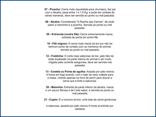 07 - Picanha:  Carne mais requisitada para churrasco, faz par com o Alcatra, pesa entre 1 e 1,5 Kg, e pode ser cortada de  várias maneiras, deve ser servida ao ponto ou mal passada.  08 - Alcatra:  Considerada "A Rainha das Carnes", de onde  saem a maminha e a picanha. Servida ao ponto ou mal  passada.  09 - Entrecote (contra filé):  Carne extremamente macia,  extraida da ponta do contra filé. 10 - Filé mignon:  A carne mais macia do boi por não ter  nenhum ponto de contato com os membros do animal,  servida ao ponto ou mal passado. 12 - Fraldinha:  O corte mais saboroso do boi, pelo fato de  estar localizado na parte interna do animal e ser muito  irrigada pela corrente sanguínea, deve ser servida mal passada. 13 - Costela ou Ponta de agulha:  Assada por pelo menos  4 horas em fogo brando, com o lado do osso voltado para  a brasa, virando apenas na hora de servir para dourar a  carne que é forte e saborosa.  20 - Maminha:  Extraída da parte inferior da alcatra, macia  e um pouco fibrosa e de f orte sabor, é servida ao ponto ou  mal passada. 21 - Cupim:  É a corcova do boi, uma bola de carne gordurosa  e saborosa, assada por pelo menos 4 horas envolvida por  celofane. 