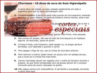 Churrasco - 10 dicas de ouro do Guia Higienópolis 1.  A carne deve ser selada, ou seja, tostada rapidamente em toda a superfície para que os sucos permaneçam nela. 2.   Comece a grelhar a carne na parte mais quente da churrasqueira, tostando de todos os lados. Depois, na parte do braseiro menos intenso, asse-a até  chegar ao ponto desejado. 3.  A gordura, principalmente no caso  da  picanha, fica para cima. Só  no fim é  que deve ser virada para derreter. 4.   Para descobrir   o ponto da carne  sem  cortar, pressione-a com as costas de   um garfo.   Regra geral:   quanto mais   macia, menos  passada; quanto mais firme, mais passada. 5.  Nas carnes em postas, não saia do lado da churrasqueira em hipótese alguma. Se descuidar, passa do ponto. 6.  A brasa é linda, mas traiçoeira: pode apagar ou, se pingar gordura derretida, virar labareda e queimar a carne. 7.  Para apagar o fogo de vez, use as cinzas do churrasco anterior. 8.  Para reavivar a chama, basta mexer um pouco com um pedaço de pau, que a cinza cai e a brasa fica mais forte. 9.  Carnes marinadas devem ser regadas com o molho do tempero durante o preparo. As que forem temperadas com sal grosso devem ter o excesso removido antes de serem colocadas na grelha. 10.  Não salgue carnes com antecedência. O sal facilita a exsudação, tornando a carne mais seca 