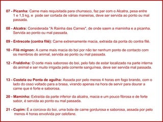 07 - Picanha:  Carne mais requisitada para churrasco, faz par com o Alcatra, pesa entre  1 e 1,5 kg, e  pode ser cortada de várias maneiras, deve ser servida ao ponto ou mal  passada.  08 - Alcatra:  Considerada "A Rainha das Carnes", de onde saem a maminha e a picanha.  Servida ao ponto ou mal passada.  09 - Entrecote (contra filé):  Carne extremamente macia, extraida da ponta do contra filé. 10 - Filé mignon:  A carne mais macia do boi por não ter nenhum ponto de contacto com  os membros do animal, servida ao ponto ou mal passada. 12 - Fraldinha:  O corte mais saboroso do boi, pelo fato de estar localizado na parte interna  do animal e ser muito irrigada pela corrente sanguínea, deve ser servida mal passada. 13 - Costela ou Ponta de agulha:  Assada por pelo menos 4 horas em fogo brando, com o  lado do osso voltado para a brasa, virando apenas na hora de servir para dourar a    carne que é forte e saborosa.  20 - Maminha:  Extraída da parte inferior da alcatra, macia e um pouco fibrosa e de forte  sabor, é servida ao ponto ou mal passada.  21 - Cupim:  É a corcova do boi, uma bola de carne gordurosa e saborosa, assada por pelo  menos 4 horas envolvida por celofane. 