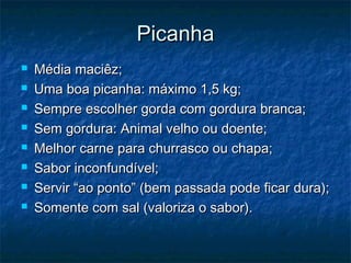 Picanha
   Média maciêz;
   Uma boa picanha: máximo 1,5 kg;
   Sempre escolher gorda com gordura branca;
   Sem gordura: Animal velho ou doente;
   Melhor carne para churrasco ou chapa;
   Sabor inconfundível;
   Servir “ao ponto” (bem passada pode ficar dura);
   Somente com sal (valoriza o sabor).
 