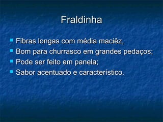 Fraldinha
   Fibras longas com média maciêz,
   Bom para churrasco em grandes pedaços;
   Pode ser feito em panela;
   Sabor acentuado e característico.
 