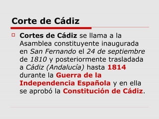 Corte de Cádiz
 Cortes de Cádiz se llama a la
Asamblea constituyente inaugurada
en San Fernando el 24 de septiembre
de 1810 y posteriormente trasladada
a Cádiz (Andalucía) hasta 1814
durante la Guerra de la
Independencia Española y en ella
se aprobó la Constitución de Cádiz.
 