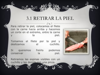 3.1 RETIRAR LA PIEL Para retirar la piel, colocamos el filete con la carne hacia arriba y hacemos un corte en el extremo, entre la carne y la piel. Tomamos el filete por la piel y deslizamos el cuchillo. Si queremos freírlo podemos conservar la piel. Retiramos las espinas visibles con un cuchillo y las demás con una pinza. 