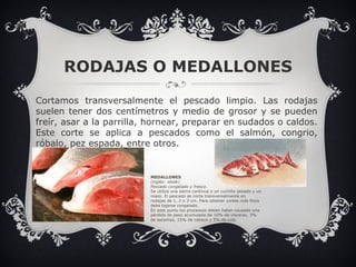 RODAJAS O MEDALLONES Cortamos transversalmente el pescado limpio. Las rodajas suelen tener dos centímetros y medio de grosor y se pueden freír, asar a la parrilla, hornear, preparar en sudados o caldos. Este corte se aplica a pescados como el salmón, congrio, róbalo, pez espada, entre otros.   MEDALLONES (inglés: steak) Pescado congelado y fresco. Se utiliza una sierra continua o un cuchillo pesado y un mazo. El pescado se corta transversalmente en rodajas de 1, 2 o 3 cm. Para obtener cortes más finos debe tajarse congelado. En este punto los procesoss deben haber causado una pérdida de peso acumulada de 10% de vísceras, 3% de escamas, 15% de cabeza y 5% de cola . 