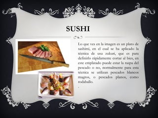 SUSHI  Lo que ves en la imagen es un plato de sashimi, en el cual se ha aplicado la técnica de usu zukuri, que es para definirlo rápidamente cortar al bies, en este emplatado puede estar la raspa del pescado o no, normalmente para esta técnica se utilizan pescados blancos magros, o pescados planos, como rodaballo. . 