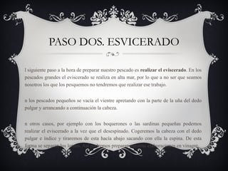 PASO DOS. ESVICERADO El siguiente paso a la hora de preparar nuestro pescado es  realizar el eviscerado . En los pescados grandes el eviscerado se realiza en alta mar, por lo que a no ser que seamos nosotros los que los pesquemos no tendremos que realizar ese trabajo. En los pescados pequeños se vacía el vientre apretando con la parte de la uña del dedo pulgar y arrancando a continuación la cabeza. En otros casos, por ejemplo con los boquerones o las sardinas pequeñas podemos realizar el eviscerado a la vez que el desespinado. Cogeremos la cabeza con el dedo pulgar e índice y tiraremos de esta hacía abajo sacando con ella la espina. De esta forma se separan los lomos. Así podremos preparar nuestras elaboraciones en vinagre. 