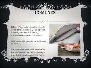 TIPOS DE CORTE MÁS COMUNES . Filetear el pescado  Hacemos un corte al rededor de la cabeza y otro corte en el centro, paralelo al espinazo, dividiendo el cuerpo en dos filetes. Hacemos un ultimo corte por encima de las espinas. Este corte sirve para todos los tipos de pescado, excepto para el lenguado y la raya, de los cuales se obtienen cuatro filetes, del resto solo dos. 