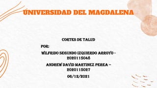 UNIVERSIDAD DEL MAGDALENA
CORTES DE TALUD
POR:
WILFRIDO SEGUNDO IZQUIERDO ARROYO -
2020115048
ANDREW DAVID MARTINEZ PEREA –
2020115027
06/12/2021
 