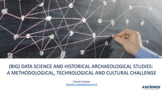 (BIG) DATA SCIENCE AND HISTORICAL ARCHAEOLOGICAL STUDIES:
A METHODOLOGICAL, TECHNOLOGICAL AND CULTURAL CHALLENGE
Claudio Cortese
(claudio.cortese@4science.it)
 