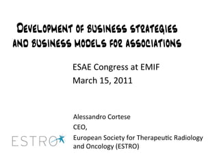 Development of business strategies
and business models for associations
            ESAE Congress at EMIF 
            March 15, 2011 


            Alessandro Cortese 
            CEO,  
            European Society for Therapeu9c Radiology 
            and Oncology (ESTRO) 
 