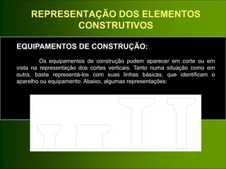 REPRESENTAÇÃO DOS ELEMENTOS
CONSTRUTIVOS
EQUIPAMENTOS DE CONSTRUÇÃO:
Os equipamentos de construção podem aparecer em corte ou em
vista na representação dos cortes verticais. Tanto numa situação como em
outra, basta representá-los com suas linhas básicas, que identificam o
aparelho ou equipamento. Abaixo, algumas representações::
 