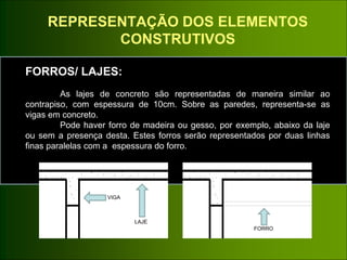 REPRESENTAÇÃO DOS ELEMENTOS
CONSTRUTIVOS
FORROS/ LAJES:
As lajes de concreto são representadas de maneira similar ao
contrapiso, com espessura de 10cm. Sobre as paredes, representa-se as
vigas em concreto.
Pode haver forro de madeira ou gesso, por exemplo, abaixo da laje
ou sem a presença desta. Estes forros serão representados por duas linhas
finas paralelas com a espessura do forro.
VIGA
LAJE
FORRO
 