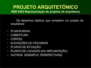 PROJETO ARQUITETÔNICO
NBR 6492 Representação de projetos de arquitetura
Os desenhos básicos que compõem um projeto de
arquitetura:
- PLANTA BAIXA
- COBERTURA
- CORTES
- ELEVAÇÕES OU FACHADAS
- PLANTA DE SITUAÇÃO
- PLANTA DE LOCAÇÃO (OU IMPLANTAÇÃO)
- OUTROS (EXEMPLO: PERSPECTIVAS)
 