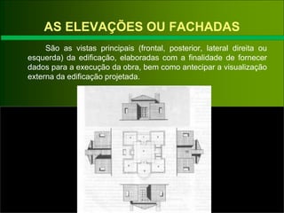AS ELEVAÇÕES OU FACHADAS
São as vistas principais (frontal, posterior, lateral direita ou
esquerda) da edificação, elaboradas com a finalidade de fornecer
dados para a execução da obra, bem como antecipar a visualização
externa da edificação projetada.
 
