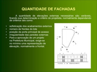 QUANTIDADE DE FACHADAS
A quantidade de elevações externas necessárias são variáveis,
ficando sua determinação a critério do projetista, normalmente dependendo
de critérios tais como:
• sofisticação dos acabamentos externos
• número de frentes do lote
• posição da porta principal de acesso
• irregularidade das paredes externas
• Para a aprovação de um projeto
na Prefeitura Municipal, exige-se
no mínimo uma representação de
elevação, normalmente a frontal.
 