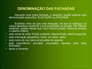 DENOMINAÇÃO DAS FACHADAS
Havendo uma única fachada, o desenho recebe apenas esta
denominação específica: ELEVAÇÃO ou FACHADA.
Existindo mais do que uma elevação, há que se distinguir os
vários desenhos conforme a sua localização no projeto. Há critérios
variáveis, aceitos desde que, num mesmo projeto, utilize-se sempre
o mesmo critério:
• pelo nome da vista: frontal, posterior, lateral direita, lateral esquerda
• pela orientação geográfica: norte, sul, leste, oeste
• pelo nome da rua: para construções de esquina
• pela importância: principal, secundária (apenas para duas
fachadas)
• letras e números.
 